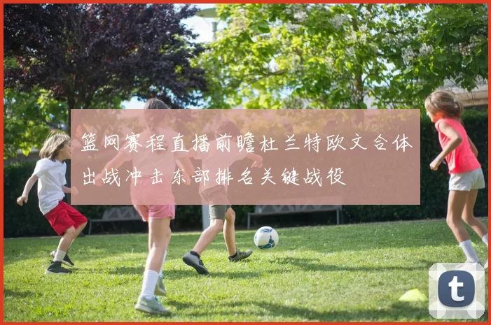 篮网赛程直播前瞻杜兰特欧文合体出战冲击东部排名关键战役