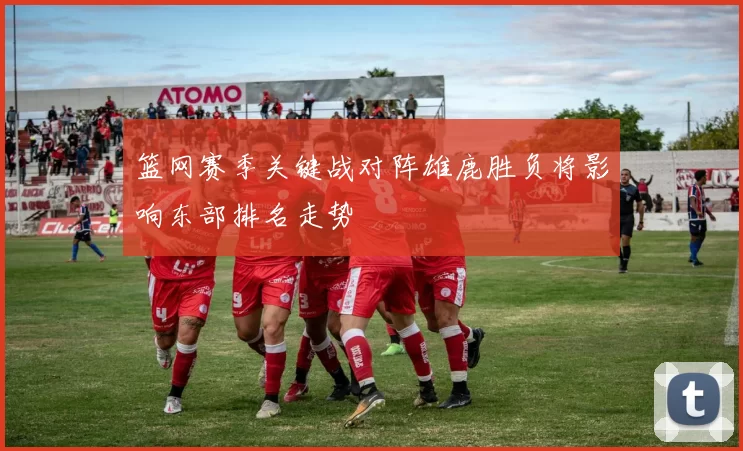 篮网赛季关键战对阵雄鹿胜负将影响东部排名走势
