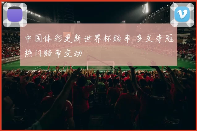 中国体彩更新世界杯赔率 多支夺冠热门赔率变动