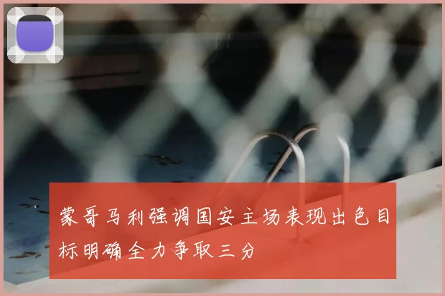 蒙哥马利强调国安主场表现出色目标明确全力争取三分