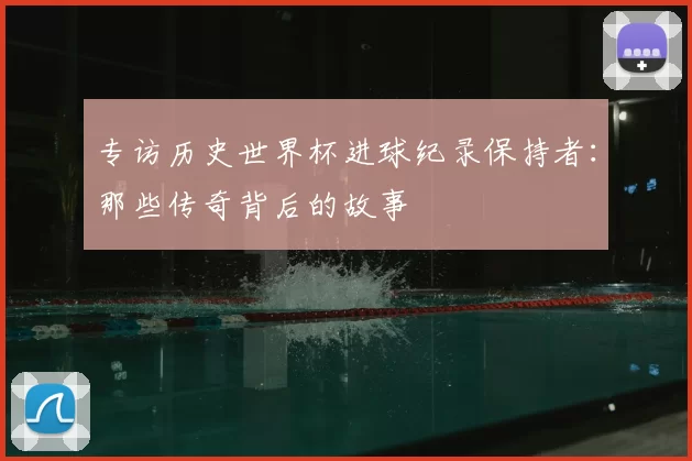 专访历史世界杯进球纪录保持者:那些传奇背后的故事