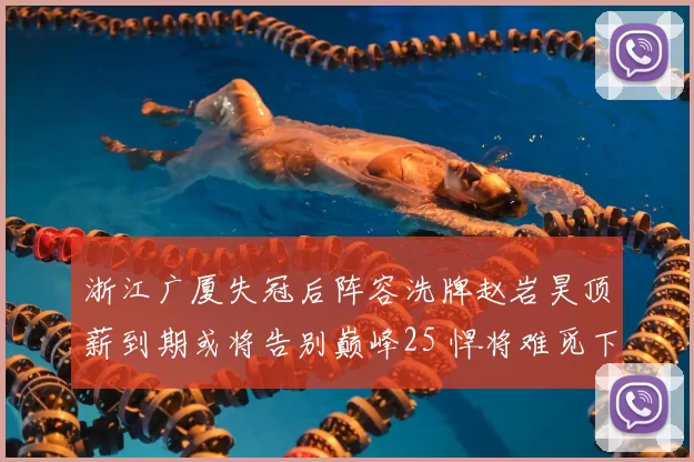 浙江广厦失冠后阵容洗牌赵岩昊顶薪到期或将告别巅峰25 悍将难觅下家