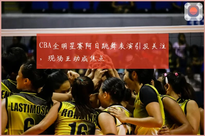 CBA全明星赛阿日跳舞表演引发关注,现场互动成焦点