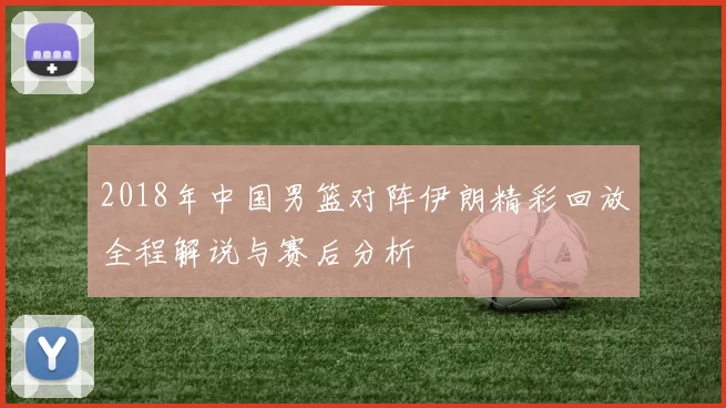 2018年中国男篮对阵伊朗精彩回放全程解说与赛后分析