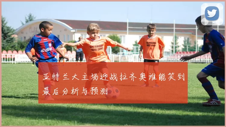 亚特兰大主场迎战拉齐奥谁能笑到最后分析与预测