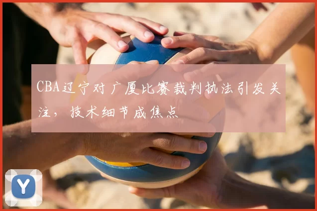 CBA辽宁对广厦比赛裁判执法引发关注，技术细节成焦点