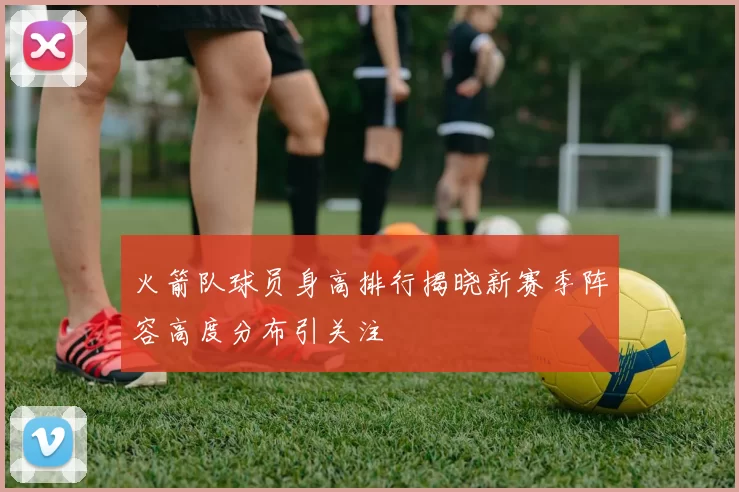 火箭队球员身高排行揭晓新赛季阵容高度分布引关注
