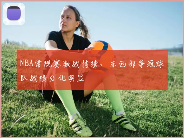 NBA常规赛激战持续,东西部争冠球队战绩分化明显