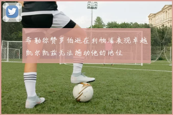 希勒称赞罗伯逊在利物浦表现卓越凯尔凯兹无法撼动他的地位