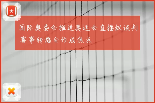 国际奥委会推进奥运会直播权谈判 赛事转播合作成焦点