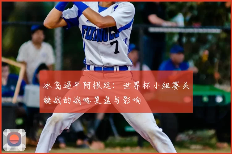 冰岛逼平阿根廷:世界杯小组赛关键战的战略复盘与影响