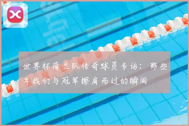 世界杯荷兰队传奇球员专访：那些年我们与冠军擦肩而过的瞬间