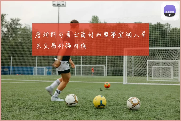 詹姆斯与勇士商讨加盟事宜湖人寻求交易补强内线