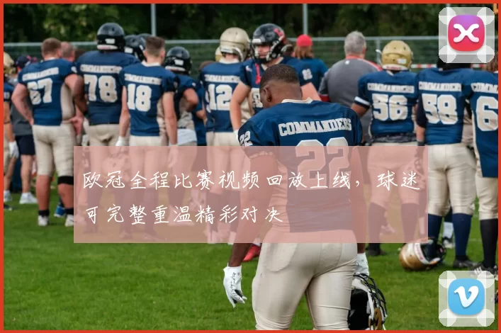 欧冠全程比赛视频回放上线,球迷可完整重温精彩对决