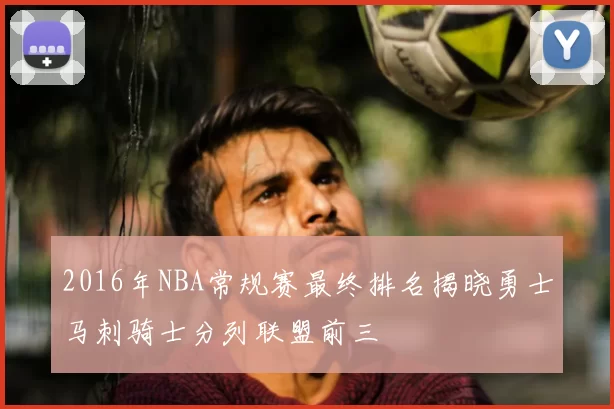2016年NBA常规赛最终排名揭晓勇士马刺骑士分列联盟前三