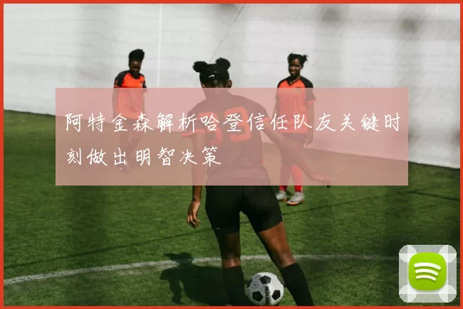 阿特金森解析哈登信任队友关键时刻做出明智决策