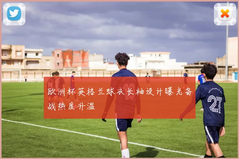 欧洲杯英格兰球衣长袖设计曝光备战热度升温