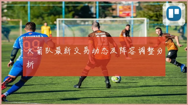 火箭队最新交易动态及阵容调整分析