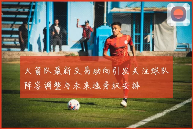 火箭队最新交易动向引发关注球队阵容调整与未来选秀权安排