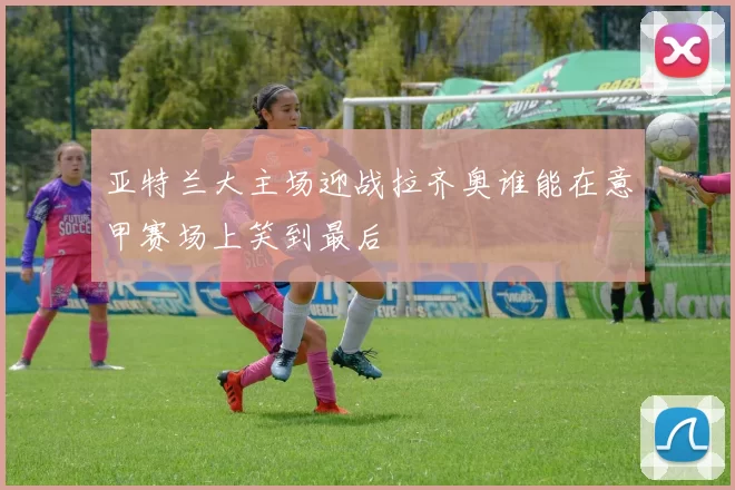 亚特兰大主场迎战拉齐奥谁能在意甲赛场上笑到最后
