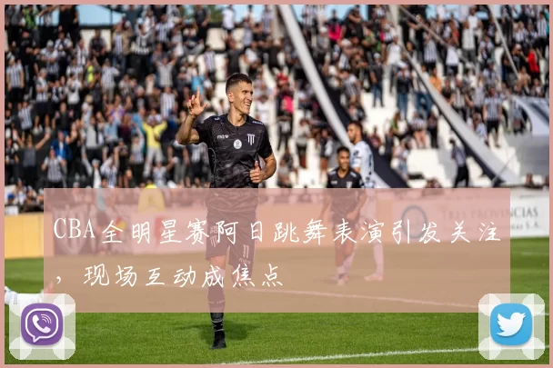 CBA全明星赛阿日跳舞表演引发关注，现场互动成焦点