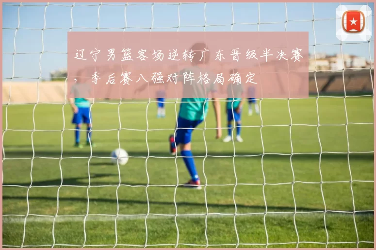 辽宁男篮客场逆转广东晋级半决赛，季后赛八强对阵格局确定