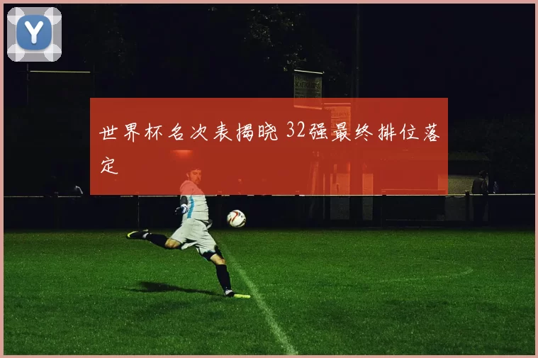世界杯名次表揭晓 32强最终排位落定