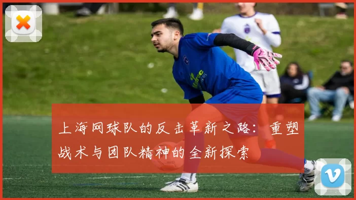 上海网球队的反击革新之路:重塑战术与团队精神的全新探索