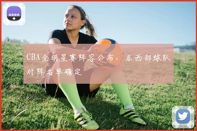 CBA全明星赛阵容公布，东西部球队对阵名单确定