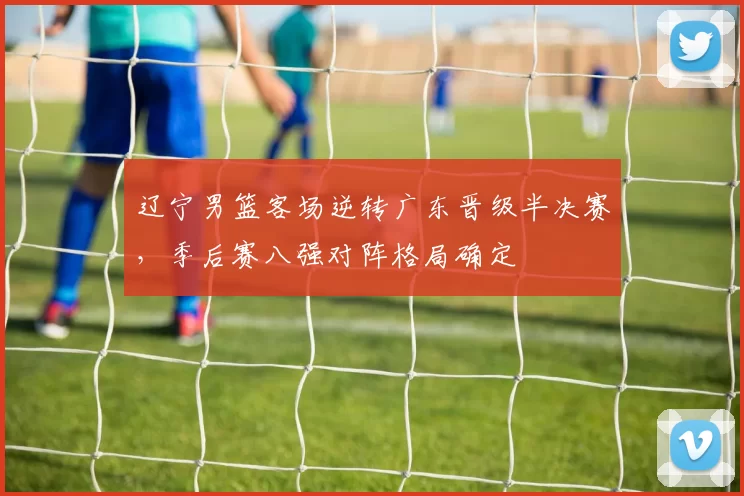 辽宁男篮客场逆转广东晋级半决赛，季后赛八强对阵格局确定