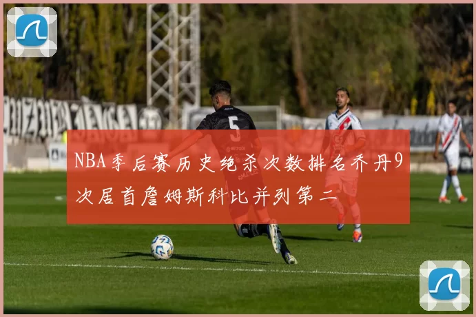 NBA季后赛历史绝杀次数排名乔丹9次居首詹姆斯科比并列第二