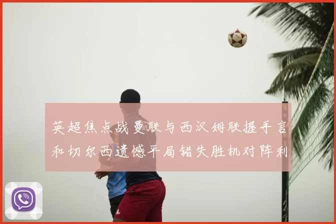 英超焦点战曼联与西汉姆联握手言和切尔西遗憾平局错失胜机对阵利兹联