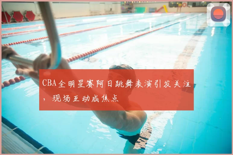 CBA全明星赛阿日跳舞表演引发关注,现场互动成焦点