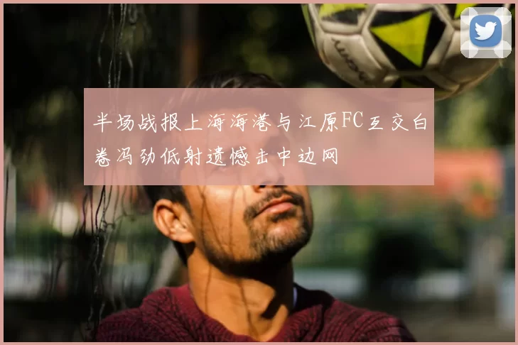 半场战报上海海港与江原FC互交白卷冯劲低射遗憾击中边网