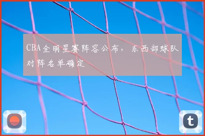 CBA全明星赛阵容公布，东西部球队对阵名单确定