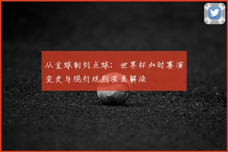从金球制到点球:世界杯加时赛演变史与现行规则深度解读