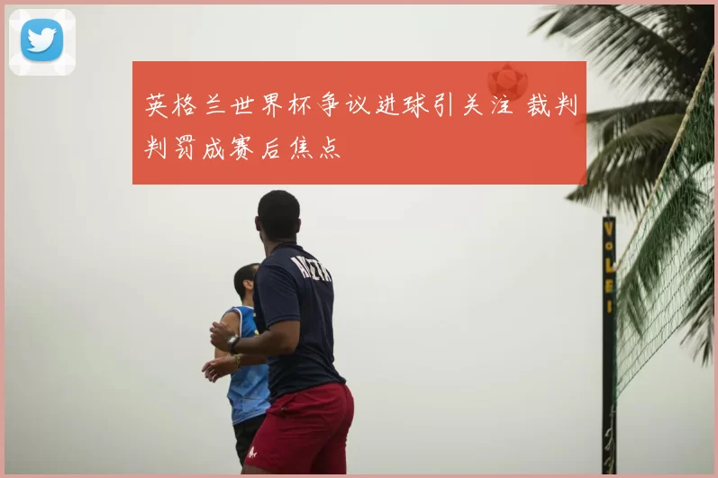 英格兰世界杯争议进球引关注 裁判判罚成赛后焦点