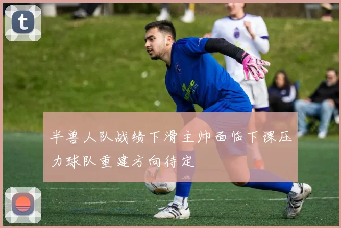 半兽人队战绩下滑主帅面临下课压力球队重建方向待定