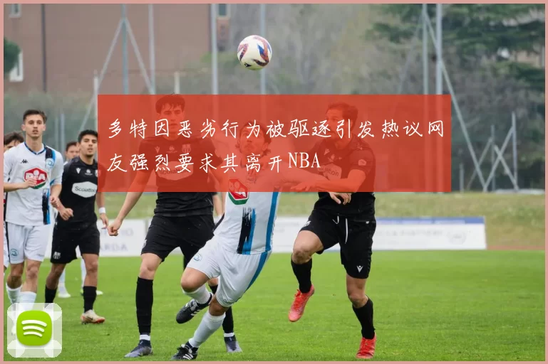 多特因恶劣行为被驱逐引发热议网友强烈要求其离开NBA