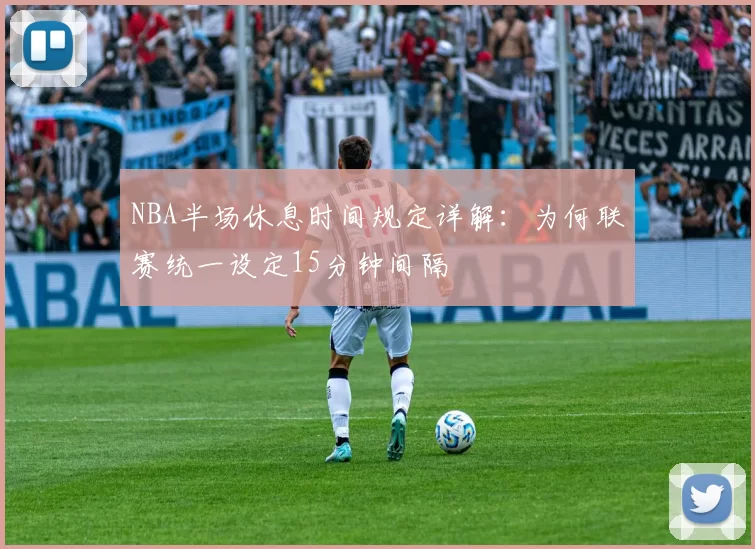 NBA半场休息时间规定详解：为何联赛统一设定15分钟间隔