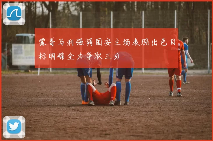 蒙哥马利强调国安主场表现出色目标明确全力争取三分