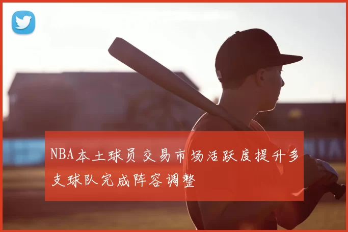 NBA本土球员交易市场活跃度提升多支球队完成阵容调整
