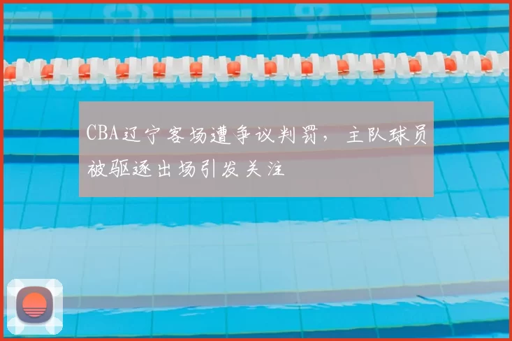CBA辽宁客场遭争议判罚，主队球员被驱逐出场引发关注