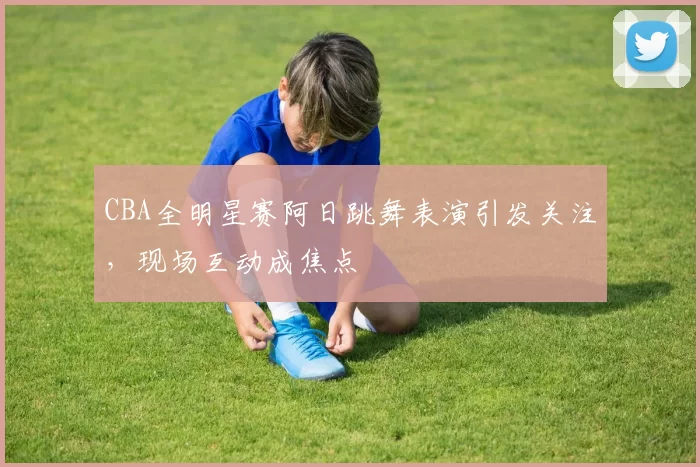 CBA全明星赛阿日跳舞表演引发关注,现场互动成焦点