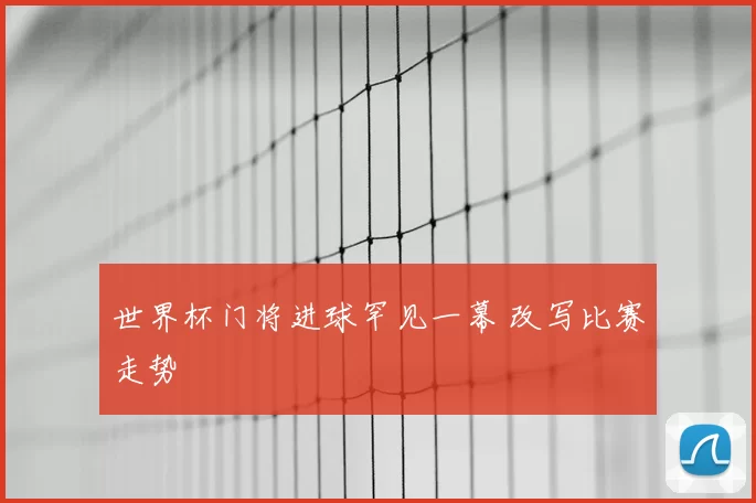 世界杯门将进球罕见一幕 改写比赛走势
