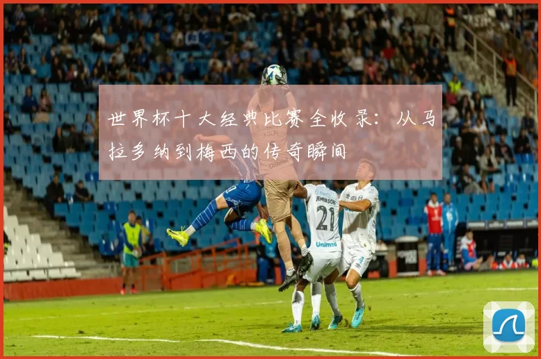 世界杯十大经典比赛全收录:从马拉多纳到梅西的传奇瞬间
