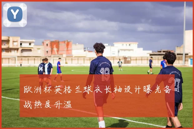 欧洲杯英格兰球衣长袖设计曝光备战热度升温