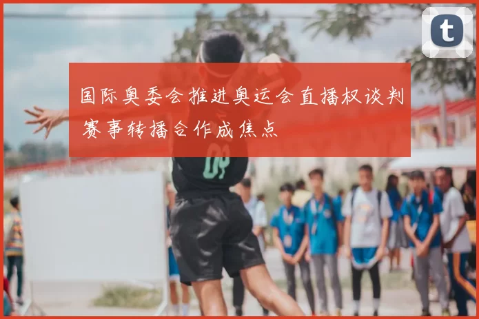 国际奥委会推进奥运会直播权谈判 赛事转播合作成焦点