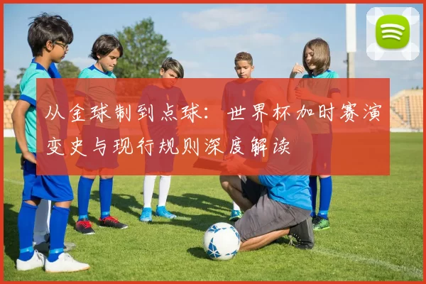 从金球制到点球:世界杯加时赛演变史与现行规则深度解读
