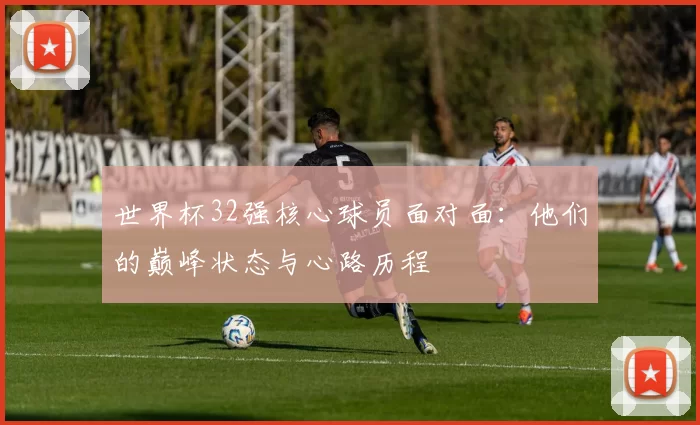 世界杯32强核心球员面对面:他们的巅峰状态与心路历程